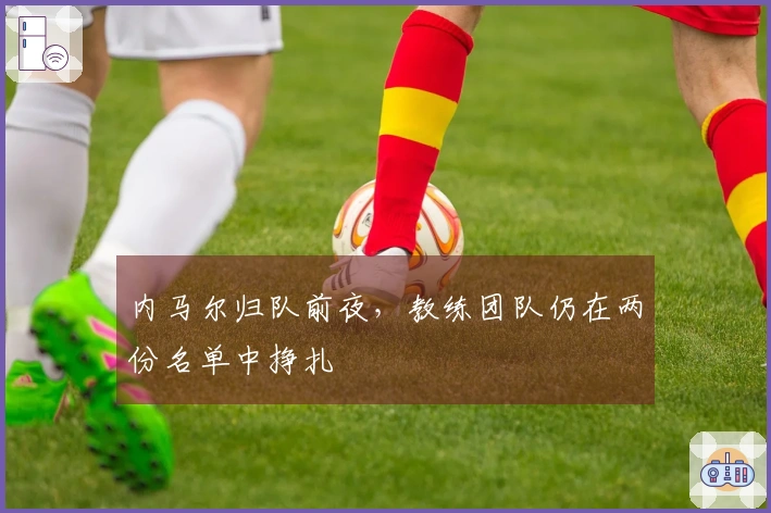 内马尔归队前夜，教练团队仍在两份名单中挣扎