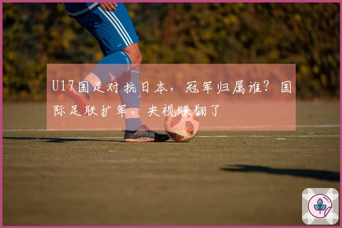 U17国足对抗日本，冠军归属谁？国际足联扩军，央视赚翻了