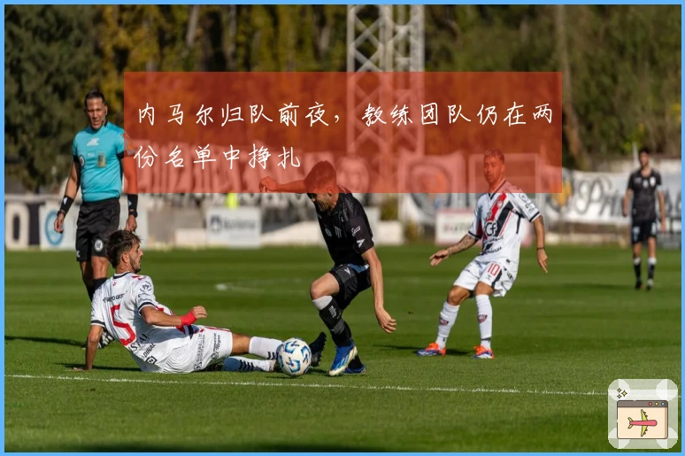 内马尔归队前夜，教练团队仍在两份名单中挣扎