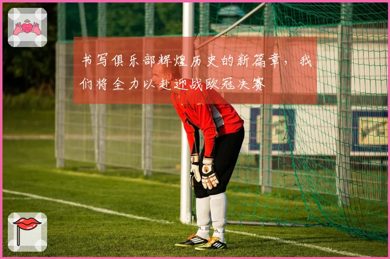 书写俱乐部辉煌历史的新篇章，我们将全力以赴迎战欧冠决赛